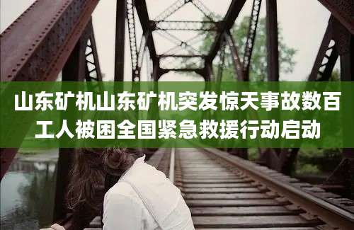 山东矿机山东矿机突发惊天事故数百工人被困全国紧急救援行动启动