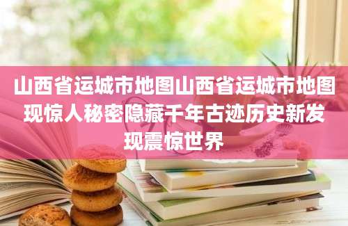 山西省运城市地图山西省运城市地图现惊人秘密隐藏千年古迹历史新发现震惊世界
