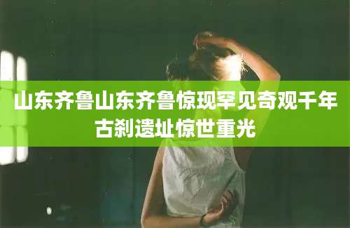 山东齐鲁山东齐鲁惊现罕见奇观千年古刹遗址惊世重光
