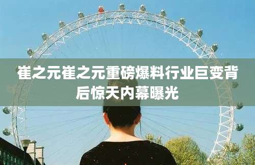 崔之元崔之元重磅爆料行业巨变背后惊天内幕曝光