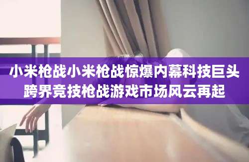 小米枪战小米枪战惊爆内幕科技巨头跨界竞技枪战游戏市场风云再起