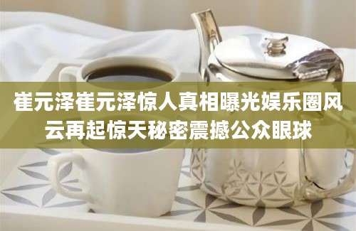 崔元泽崔元泽惊人真相曝光娱乐圈风云再起惊天秘密震撼公众眼球