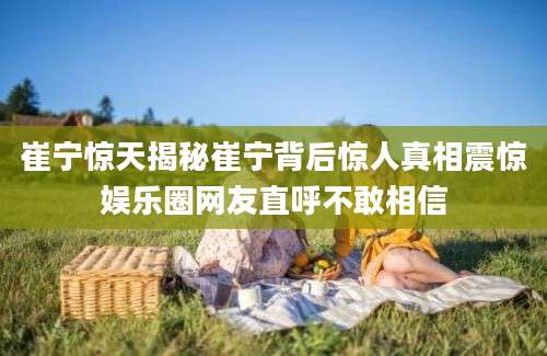 崔宁惊天揭秘崔宁背后惊人真相震惊娱乐圈网友直呼不敢相信