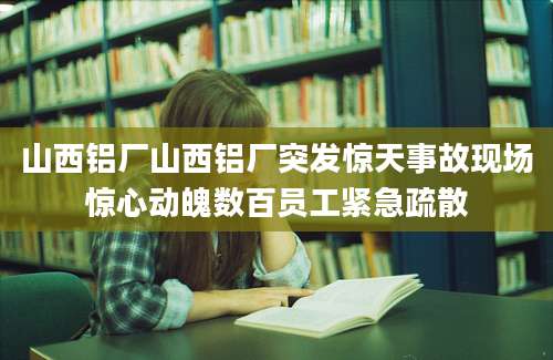 山西铝厂山西铝厂突发惊天事故现场惊心动魄数百员工紧急疏散