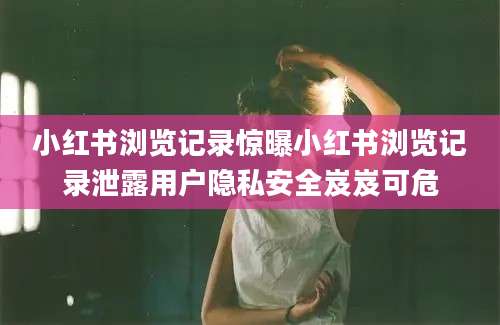 小红书浏览记录惊曝小红书浏览记录泄露用户隐私安全岌岌可危