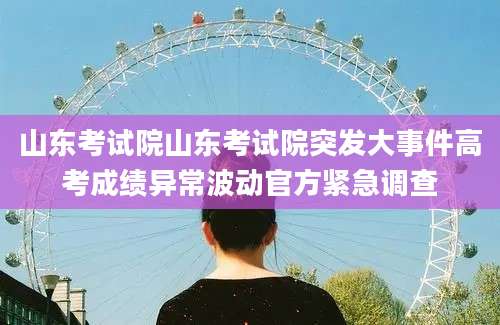 山东考试院山东考试院突发大事件高考成绩异常波动官方紧急调查