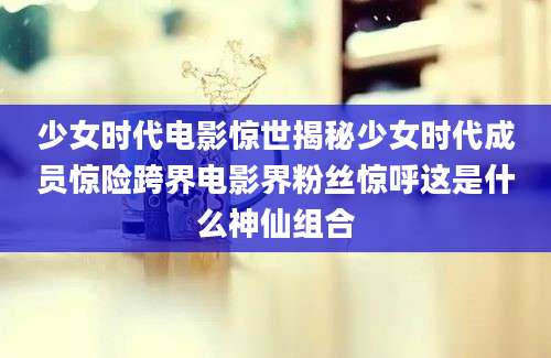 少女时代电影惊世揭秘少女时代成员惊险跨界电影界粉丝惊呼这是什么神仙组合