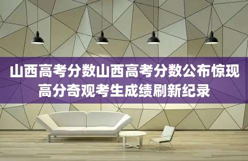 山西高考分数山西高考分数公布惊现高分奇观考生成绩刷新纪录