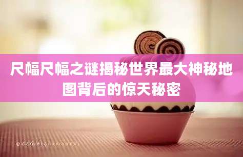 尺幅尺幅之谜揭秘世界最大神秘地图背后的惊天秘密