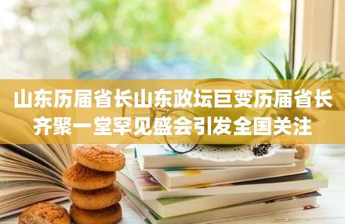 山东历届省长山东政坛巨变历届省长齐聚一堂罕见盛会引发全国关注
