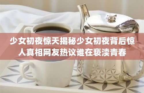 少女初夜惊天揭秘少女初夜背后惊人真相网友热议谁在亵渎青春