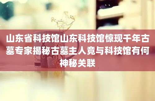 山东省科技馆山东科技馆惊现千年古墓专家揭秘古墓主人竟与科技馆有何神秘关联
