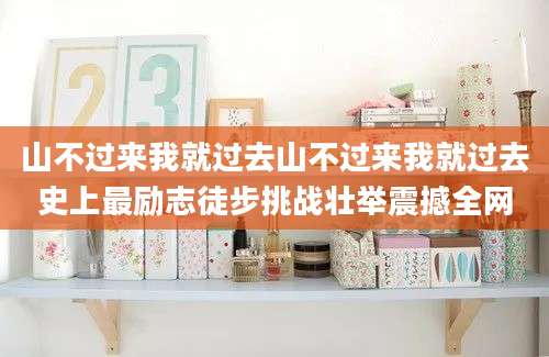 山不过来我就过去山不过来我就过去史上最励志徒步挑战壮举震撼全网
