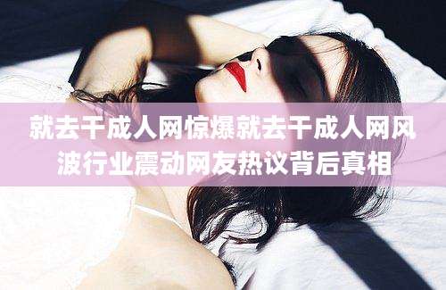 就去干成人网惊爆就去干成人网风波行业震动网友热议背后真相