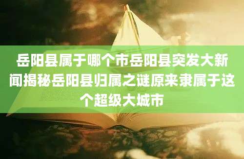 岳阳县属于哪个市岳阳县突发大新闻揭秘岳阳县归属之谜原来隶属于这个超级大城市