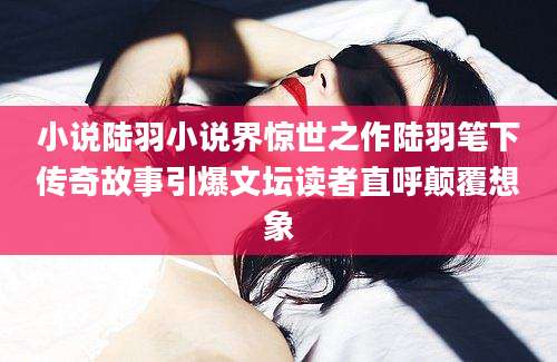 小说陆羽小说界惊世之作陆羽笔下传奇故事引爆文坛读者直呼颠覆想象