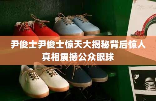 尹俊士尹俊士惊天大揭秘背后惊人真相震撼公众眼球