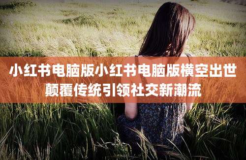 小红书电脑版小红书电脑版横空出世颠覆传统引领社交新潮流