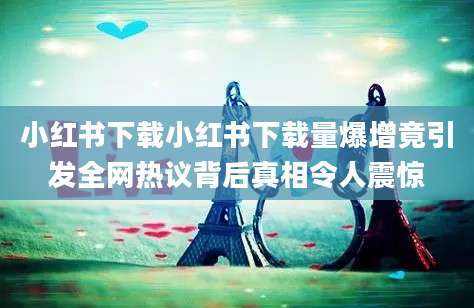 小红书下载小红书下载量爆增竟引发全网热议背后真相令人震惊
