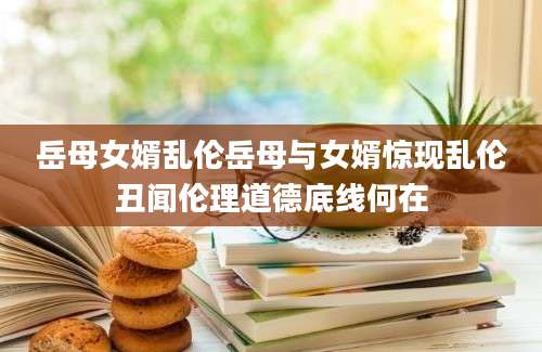 岳母女婿乱伦岳母与女婿惊现乱伦丑闻伦理道德底线何在