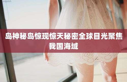 岛神秘岛惊现惊天秘密全球目光聚焦我国海域