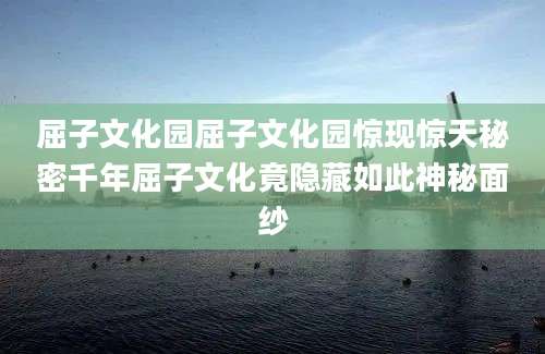 屈子文化园屈子文化园惊现惊天秘密千年屈子文化竟隐藏如此神秘面纱