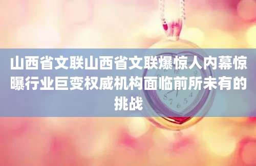 山西省文联山西省文联爆惊人内幕惊曝行业巨变权威机构面临前所未有的挑战