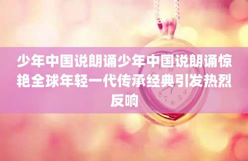 少年中国说朗诵少年中国说朗诵惊艳全球年轻一代传承经典引发热烈反响