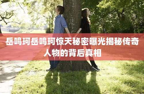 岳鸣珂岳鸣珂惊天秘密曝光揭秘传奇人物的背后真相