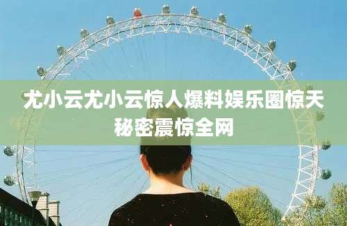 尤小云尤小云惊人爆料娱乐圈惊天秘密震惊全网