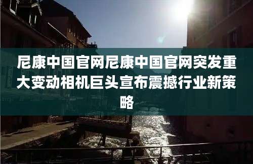 尼康中国官网尼康中国官网突发重大变动相机巨头宣布震撼行业新策略