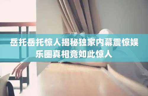 岳托岳托惊人揭秘独家内幕震惊娱乐圈真相竟如此惊人