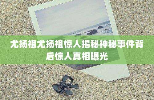 尤扬祖尤扬祖惊人揭秘神秘事件背后惊人真相曝光