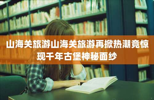 山海关旅游山海关旅游再掀热潮竟惊现千年古堡神秘面纱
