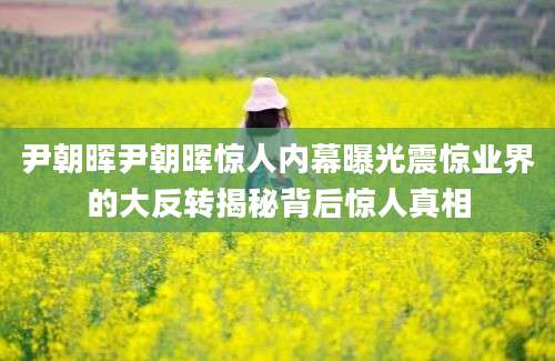 尹朝晖尹朝晖惊人内幕曝光震惊业界的大反转揭秘背后惊人真相