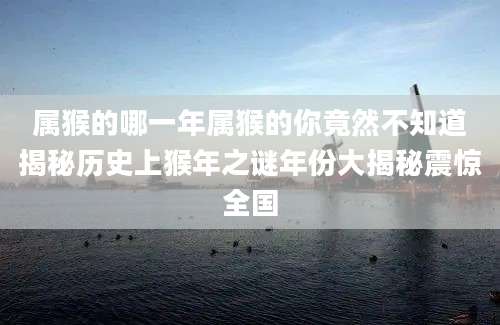 属猴的哪一年属猴的你竟然不知道揭秘历史上猴年之谜年份大揭秘震惊全国