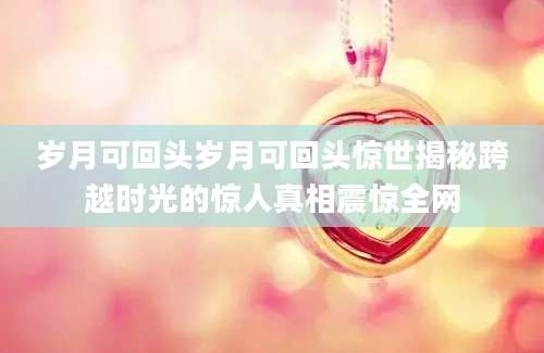 岁月可回头岁月可回头惊世揭秘跨越时光的惊人真相震惊全网