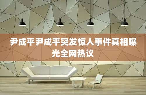 尹成平尹成平突发惊人事件真相曝光全网热议
