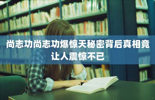 尚志功尚志功爆惊天秘密背后真相竟让人震惊不已