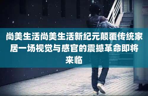 尚美生活尚美生活新纪元颠覆传统家居一场视觉与感官的震撼革命即将来临