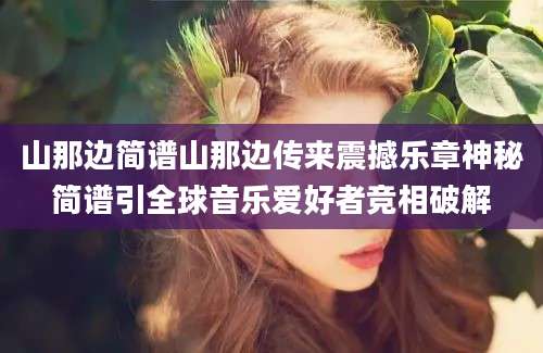 山那边简谱山那边传来震撼乐章神秘简谱引全球音乐爱好者竞相破解