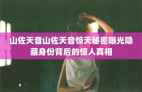 山佐天音山佐天音惊天秘密曝光隐藏身份背后的惊人真相