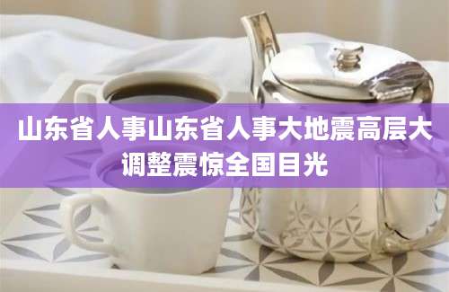 山东省人事山东省人事大地震高层大调整震惊全国目光