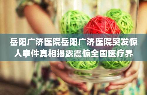 岳阳广济医院岳阳广济医院突发惊人事件真相揭露震惊全国医疗界