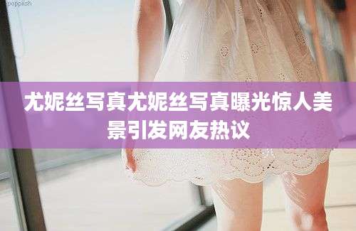 尤妮丝写真尤妮丝写真曝光惊人美景引发网友热议