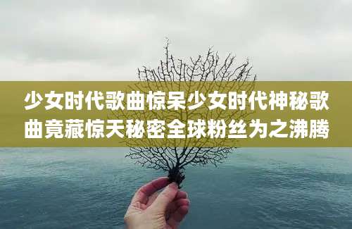 少女时代歌曲惊呆少女时代神秘歌曲竟藏惊天秘密全球粉丝为之沸腾