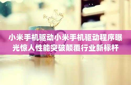 小米手机驱动小米手机驱动程序曝光惊人性能突破颠覆行业新标杆
