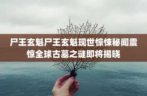 尸王玄魁尸王玄魁现世惊悚秘闻震惊全球古墓之谜即将揭晓