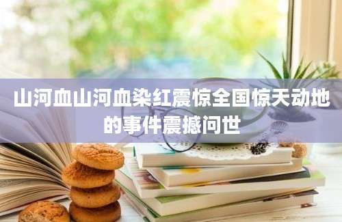 山河血山河血染红震惊全国惊天动地的事件震撼问世