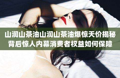 山润山茶油山润山茶油爆惊天价揭秘背后惊人内幕消费者权益如何保障